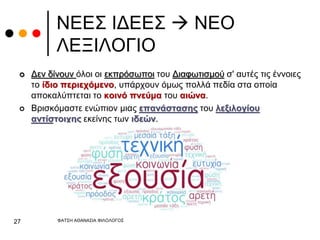 ΝΕΕΣ ΙΔΕΕΣ  ΝΕΟ
ΛΕΞΙΛΟΓΙΟ
 Δεν δίνουν όλοι οι εκπρόσωποι του Διαφωτισμού σ' αυτές τις έννοιες
το ίδιο περιεχόμενο, υπάρχουν όμως πολλά πεδία στα οποία
αποκαλύπτεται το κοινό πνεύμα του αιώνα.
 Βρισκόμαστε ενώπιον μιας επανάστασης του λεξιλογίου
αντίστοιχης εκείνης των ιδεών.
ΦΑΤΣΗ ΑΘΑΝΑΣΙΑ ΦΙΛΟΛΟΓΟΣ
27
 
