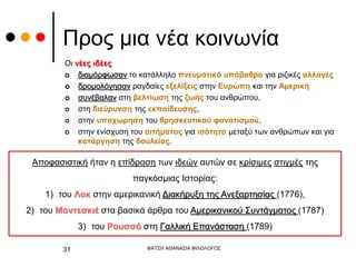 Προς μια νέα κοινωνία
Οι νέες ιδέες
 διαμόρφωσαν το κατάλληλο πνευματικό υπόβαθρο για ριζικές αλλαγές
 δρομολόγησαν ραγδαίες εξελίξεις στην Ευρώπη και την Αμερική
 συνέβαλαν στη βελτίωση της ζωής του ανθρώπου,
 στη διεύρυνση της εκπαίδευσης,
 στην υποχώρηση του θρησκευτικού φανατισμού,
 στην ενίσχυση του αιτήματος για ισότητα μεταξύ των ανθρώπων και για
κατάργηση της δουλείας.
ΦΑΤΣΗ ΑΘΑΝΑΣΙΑ ΦΙΛΟΛΟΓΟΣ
31
Αποφασιστική ήταν η επίδραση των ιδεών αυτών σε κρίσιμες στιγμές της
παγκόσμιας Ιστορίας:
1) του Λοκ στην αμερικανική Διακήρυξη της Ανεξαρτησίας (1776),
2) του Μοντεσκιέ στα βασικά άρθρα του Αμερικανικού Συντάγματος (1787)
3) του Ρουσσό στη Γαλλική Επανάσταση (1789)
 