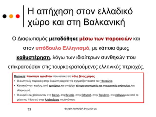 Η απήχηση στον ελλαδικό
χώρο και στη Βαλκανική
Ο Διαφωτισμός μεταδόθηκε μέσω των παροικιών και
στον υπόδουλο Ελληνισμό, με κάποια όμως
καθυστέρηση, λόγω των ιδιαίτερων συνθηκών που
επικρατούσαν στις τουρκοκρατούμενες ελληνικές περιοχές.
ΦΑΤΣΗ ΑΘΑΝΑΣΙΑ ΦΙΛΟΛΟΓΟΣ
33
Παροικία: Κοινότητα ομοεθνών που κατοικεί σε πόλη ξένης χώρας.
• Οι ελληνικές παροικίες στην Ευρώπη άρχισαν να σχηματίζονται από τον 16ο αιώνα.
• Κατοικούνταν, κυρίως, από εμπόρους και υπήρξαν κέντρα οικονομικής και πνευματικής ανάπτυξης του
ελληνισμού.
• Οι κυριότερες βρίσκονταν στη Βιέννη, στη Βενετία, στην Οδησσό, στην Τεργέστη, στο Λιβόρνο και (από τα
μέσα του 19ου αι.) στην Αλεξάνδρεια της Αιγύπτου.
 