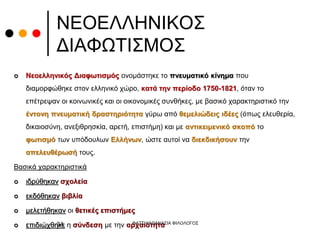 ΝΕΟΕΛΛΗΝΙΚΟΣ
ΔΙΑΦΩΤΙΣΜΟΣ
 Νεοελληνικός Διαφωτισμός ονομάστηκε το πνευματικό κίνημα που
διαμορφώθηκε στον ελληνικό χώρο, κατά την περίοδο 1750-1821, όταν το
επέτρεψαν οι κοινωνικές και οι οικονομικές συνθήκες, με βασικό χαρακτηριστικό την
έντονη πνευματική δραστηριότητα γύρω από θεμελιώδεις ιδέες (όπως ελευθερία,
δικαιοσύνη, ανεξιθρησκία, αρετή, επιστήμη) και με αντικειμενικό σκοπό το
φωτισμό των υπόδουλων Ελλήνων, ώστε αυτοί να διεκδικήσουν την
απελευθέρωσή τους.
Βασικά χαρακτηριστικά
 ιδρύθηκαν σχολεία
 εκδόθηκαν βιβλία
 μελετήθηκαν οι θετικές επιστήμες
 επιδιώχθηκε η σύνδεση με την αρχαιότητα
ΦΑΤΣΗ ΑΘΑΝΑΣΙΑ ΦΙΛΟΛΟΓΟΣ
34
 
