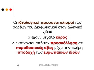 Οι ιδεολογικοί προσανατολισμοί των
φορέων του Διαφωτισμού στον ελληνικό
χώρο
 έχουν μεγάλο εύρος
 εκτείνονται από την προσκόλληση σε
παραδοσιακές αξίες μέχρι την πλήρη
αποδοχή των ευρωπαϊκών ιδεών.
ΦΑΤΣΗ ΑΘΑΝΑΣΙΑ ΦΙΛΟΛΟΓΟΣ
35
 