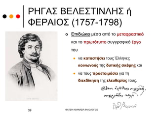 ΡΗΓΑΣ ΒΕΛΕΣΤΙΝΛΗΣ ή
ΦΕΡΑΙΟΣ (1757-1798)
 Επιδιώκει μέσα από το μεταφραστικό
και το πρωτότυπο συγγραφικό έργο
του
 να καταστήσει τους Έλληνες
κοινωνούς της δυτικής σκέψης και
 να τους προετοιμάσει για τη
διεκδίκηση της ελευθερίας τους.
ΦΑΤΣΗ ΑΘΑΝΑΣΙΑ ΦΙΛΟΛΟΓΟΣ
39
 