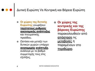 Δυτική Ευρώπη Vs Κεντρική και Βόρεια Ευρώπη
 Οι χώρες της δυτικής
Ευρώπης γνωρίζουν
ταχύτατους ρυθμούς
οικονομικής ανάπτυξης
και πνευματικής
προόδου.
 Ωστόσο και μεταξύ των
δυτικών χωρών υπάρχει
ανισομερής ανάπτυξη,
ανάλογα με το βαθμό
συμμετοχής τους στις
εξελίξεις.
 Οι χώρες της
κεντρικής και της
βόρειας Ευρώπης
παρακολουθούν από
απόσταση τις
μεταβολές ή
παραμένουν στο
περιθώριο.
ΦΑΤΣΗ ΑΘΑΝΑΣΙΑ ΦΙΛΟΛΟΓΟΣ
4
 