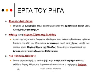 ΕΡΓΑ ΤΟΥ ΡΗΓΑ
 Φυσικής Απάνθισμα
 επιχειρεί να εμφυσήσει στους συμπατριώτες του την ορθολογική σκέψη μέσω
των φυσικών επιστημών.
 Χάρτες και η Μεγάλη Χάρτα της Ελλάδας
 εμπνευσμένος από τον άνεμο της ελευθερίας που πνέει στη Γαλλία και τη δυτική
Ευρώπη στα τέλη του 18ου αιώνα, τυπώνει μια σειρά από χάρτες, μεταξύ των
οποίων και τη Μεγάλη Χάρτα της Ελλάδος, όπου δείχνει παραστατικά την
έκταση και την ακτινοβολία του Ελληνισμού.
 Νέα Πολιτική Διοίκησις
 Το πιο σημαντικό βιβλίο από τα βιβλία με πατριωτικό περιεχόμενο που
εκδίδει ο Ρήγας. Μέρος του έργου αυτού αποτελεί και ο περίφημος Θούριος.
ΦΑΤΣΗ ΑΘΑΝΑΣΙΑ ΦΙΛΟΛΟΓΟΣ
40
 