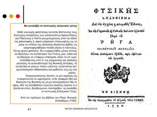 ΦΑΤΣΗ ΑΘΑΝΑΣΙΑ ΦΙΛΟΛΟΓΟΣ
41
Να αναλάβη το πεπτωκός ελληνικόν γένος
Κάθε νουνεχής φιλόπατρις λυπείται βλέποντας τους
δυστυχείς απογόνους των ευκλεεστάτων Αριστοτέλους
και Πλάτωνος ή πάντη γεγυμνωμένους από την ιδέαν
της φιλοσοφίας ή, αφού εγήρασαν επικεκυφότες εις τα
μόνα τα σπάνια της ελληνικής διαλέκτου βιβλία, να
εκαρποφορήθησαν πολλά ολίγον ή παντελώς.
Οντας φύσει φιλέλλην, δεν ευχαριστήθην μόνον απλώς
να θρηνήσω την κατάστασιν του Γένους μου, αλλά και
συνδρομήν να επιφέρω επάσχισα, όσον το επ' εμοί,
απανθίζοντας από τε της γερμανικής και γαλλικής
γλώσσης τα ουσιωδέστερα της Φυσικής Ιστορίας, τα
οποία δια να γένουν πλέον εύληπτα, συνέπονται κατ'
ερωταπόκρισιν διδασκάλου και μαθητού, έως εις ένα
μέρος.
Αναγιγνώσκοντες λοιπόν, οι μέν αγχίνοες ας
επικαρπώνται τα ωφελήματα, οι δε τρόφιμοι ήδη και
θιασώται της Φυσικής ας μη με κατηγορήσουν δια το
ύφος. Αλλ' ας καταβάλουν ευμενώς έκαστος έρανον ό,τι
βούλεται οπού, βοηθούμενον πανταχόθεν, να αναλάβη
το πεπτωκός Ελληνικόν Γένος.
Από τον πρόλογο του βιβλίου του Ρήγα, Φυσικής
Απάνθισμα (1790).
 