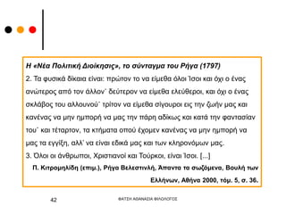 ΦΑΤΣΗ ΑΘΑΝΑΣΙΑ ΦΙΛΟΛΟΓΟΣ
42
Η «Νέα Πολιτική Διοίκησις», το σύνταγμα του Ρήγα (1797)
2. Τα φυσικά δίκαια είναι: πρώτον το να είμεθα όλοι Ίσοι και όχι ο ένας
ανώτερος από τον άλλον˙ δεύτερον να είμεθα ελεύθεροι, και όχι ο ένας
σκλάβος του αλλουνού˙ τρίτον να είμεθα σίγουροι εις την ζωήν μας και
κανένας να μην ημπορή να μας την πάρη αδίκως και κατά την φαντασίαν
του˙ και τέταρτον, τα κτήματα οπού έχομεν κανένας να μην ημπορή να
μας τα εγγίξη, αλλ’ να είναι εδικά μας και των κληρονόμων μας.
3. Όλοι οι άνθρωποι, Χριστιανοί και Τούρκοι, είναι Ίσοι. [...]
Π. Κιτρομηλίδη (επιμ.), Ρήγα Βελεστινλή, Άπαντα τα σωζόμενα, Βουλή των
Ελλήνων, Αθήνα 2000, τόμ. 5, σ. 36.
 