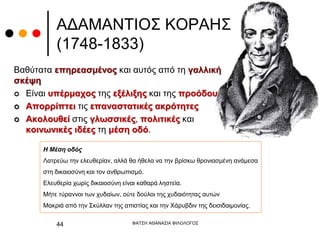 ΑΔΑΜΑΝΤΙΟΣ ΚΟΡΑΗΣ
(1748-1833)
Βαθύτατα επηρεασμένος και αυτός από τη γαλλική
σκέψη
 Είναι υπέρμαχος της εξέλιξης και της προόδου.
 Απορρίπτει τις επαναστατικές ακρότητες
 Ακολουθεί στις γλωσσικές, πολιτικές και
κοινωνικές ιδέες τη μέση οδό.
ΦΑΤΣΗ ΑΘΑΝΑΣΙΑ ΦΙΛΟΛΟΓΟΣ
44
Η Μέση οδός
Λατρεύω την ελευθερίαν, αλλά θα ήθελα να την βρίσκω θρονιασμένη ανάμεσα
στη δικαιοσύνη και τον ανθρωπισμό.
Ελευθερία χωρίς δικαιοσύνη είναι καθαρά ληστεία.
Μήτε τύραννοι των χυδαίων, ούτε δούλοι της χυδαιότητας αυτών
Μακριά από την Σκύλλαν της απιστίας και την Χάρυβδιν της δεισιδαιμονίας.
 