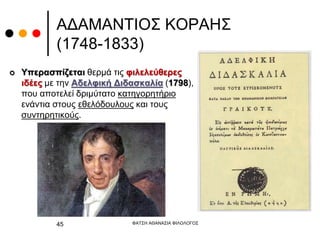 ΑΔΑΜΑΝΤΙΟΣ ΚΟΡΑΗΣ
(1748-1833)
 Υπερασπίζεται θερμά τις φιλελεύθερες
ιδέες με την Αδελφική Διδασκαλία (1798),
που αποτελεί δριμύτατο κατηγορητήριο
ενάντια στους εθελόδουλους και τους
συντηρητικούς.
ΦΑΤΣΗ ΑΘΑΝΑΣΙΑ ΦΙΛΟΛΟΓΟΣ
45
 