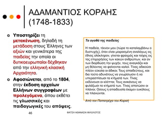 ΑΔΑΜΑΝΤΙΟΣ ΚΟΡΑΗΣ
(1748-1833)
 Υποστηρίζει τη
μετακένωση, δηλαδή τη
μετάδοση στους Έλληνες των
αξιών και γενικότερα της
παιδείας την οποία οι
δυτικοευρωπαίοι δέχθηκαν
από την ελληνική κλασική
Αρχαιότητα.
 Αφοσιώνεται, από το 1804,
στην έκδοση αρχαίων
Ελλήνων συγγραφέων με
προλεγόμενα, όπου εκθέτει
τις γλωσσικές και
παιδαγωγικές του απόψεις.
ΦΑΤΣΗ ΑΘΑΝΑΣΙΑ ΦΙΛΟΛΟΓΟΣ
46
Τα αγαθά της παιδείας
Η παιδεία, τέκνον μου (τώρα το καταλαμβάνω ο
δυστυχής), όταν είναι μοιρασμένη αναλόγως εις
έθνος ολόκληρον, γίνεται φραγμός και τοίχος εις
τας επιχειρήσεις των κακών ανθρώπων, και αν
των διορθώση την ψυχήν, τους αναγκάζει και
μη θέλοντας να φαίνονται καλοί. Τίνας αδικούσι
πλέον εύκολα οι άδικοι; Τους απαιδεύτους, και
δια τούτο αδυνάτους να γνωρίσωσιν ή να
υπερασπίσωσι τα κτήματά των. Τίνας
εκδύνουσι οι κλέπται; Τους ανικάνους να
φυλάξωσι τα κτήματά των. Τίνας απατώσιν οι
πλάνοι; Οσους η απαιδευσία έκαμεν ευκόλους
να πλανώνται.
Από τον Παπατρέχα του Κοραή
 