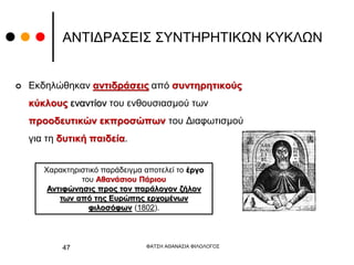 ΑΝΤΙΔΡΑΣΕΙΣ ΣΥΝΤΗΡΗΤΙΚΩΝ ΚΥΚΛΩΝ
 Εκδηλώθηκαν αντιδράσεις από συντηρητικούς
κύκλους εναντίον του ενθουσιασμού των
προοδευτικών εκπροσώπων του Διαφωτισμού
για τη δυτική παιδεία.
ΦΑΤΣΗ ΑΘΑΝΑΣΙΑ ΦΙΛΟΛΟΓΟΣ
47
Χαρακτηριστικό παράδειγμα αποτελεί το έργο
του Αθανάσιου Πάριου
Αντιφώνησις προς τον παράλογον ζήλον
των από της Ευρώπης ερχομένων
φιλοσόφων (1802).
 