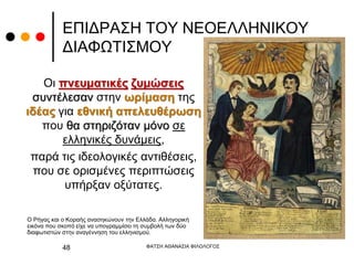 ΕΠΙΔΡΑΣΗ ΤΟΥ ΝΕΟΕΛΛΗΝΙΚΟΥ
ΔΙΑΦΩΤΙΣΜΟΥ
Οι πνευματικές ζυμώσεις
συντέλεσαν στην ωρίμαση της
ιδέας για εθνική απελευθέρωση
που θα στηριζόταν μόνο σε
ελληνικές δυνάμεις,
παρά τις ιδεολογικές αντιθέσεις,
που σε ορισμένες περιπτώσεις
υπήρξαν οξύτατες.
ΦΑΤΣΗ ΑΘΑΝΑΣΙΑ ΦΙΛΟΛΟΓΟΣ
48
Ο Ρήγας και ο Κοραής ανασηκώνουν την Ελλάδα. Αλληγορική
εικόνα που σκοπό είχε να υπογραμμίσει τη συμβολή των δύο
διαφωτιστών στην αναγέννηση του ελληνισμού.
 