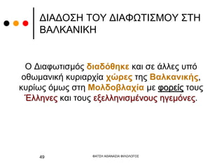 ΔΙΑΔΟΣΗ ΤΟΥ ΔΙΑΦΩΤΙΣΜΟΥ ΣΤΗ
ΒΑΛΚΑΝΙΚΗ
Ο Διαφωτισμός διαδόθηκε και σε άλλες υπό
οθωμανική κυριαρχία χώρες της Βαλκανικής,
κυρίως όμως στη Μολδοβλαχία με φορείς τους
Έλληνες και τους εξελληνισμένους ηγεμόνες.
ΦΑΤΣΗ ΑΘΑΝΑΣΙΑ ΦΙΛΟΛΟΓΟΣ
49
 