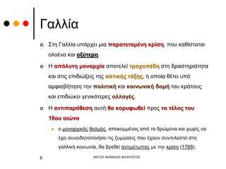Γαλλία
 Στη Γαλλία υπάρχει μια παρατεταμένη κρίση, που καθίσταται
ολοένα και οξύτερη.
 Η απόλυτη μοναρχία αποτελεί τροχοπέδη στη δραστηριότητα
και στις επιδιώξεις της αστικής τάξης, η οποία θέτει υπό
αμφισβήτηση την πολιτική και κοινωνική δομή του κράτους
και επιδιώκει γενικότερες αλλαγές.
 Η αντιπαράθεση αυτή θα κορυφωθεί προς το τέλος του
18ου αιώνα
 ο μοναρχικός θεσμός, αποκομμένος από τα δρώμενα και χωρίς να
έχει συνειδητοποιήσει τις ζυμώσεις που έχουν συντελεστεί στη
γαλλική κοινωνία, θα βρεθεί αντιμέτωπος με την κρίση (1789).
ΦΑΤΣΗ ΑΘΑΝΑΣΙΑ ΦΙΛΟΛΟΓΟΣ
6
 