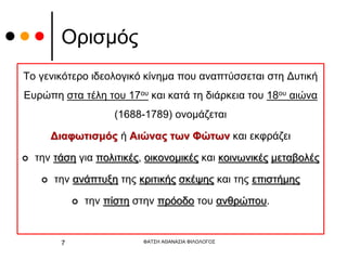 Ορισμός
Το γενικότερο ιδεολογικό κίνημα που αναπτύσσεται στη Δυτική
Ευρώπη στα τέλη του 17ου και κατά τη διάρκεια του 18ου αιώνα
(1688-1789) ονομάζεται
Διαφωτισμός ή Αιώνας των Φώτων και εκφράζει
 την τάση για πολιτικές, οικονομικές και κοινωνικές μεταβολές
 την ανάπτυξη της κριτικής σκέψης και της επιστήμης
 την πίστη στην πρόοδο του ανθρώπου.
ΦΑΤΣΗ ΑΘΑΝΑΣΙΑ ΦΙΛΟΛΟΓΟΣ
7
 