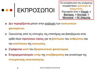 ΕΚΠΡΟΣΩΠΟΙ
 Δεν περιορίζονται μόνον στην ανάλυση των κοινωνικών
φαινομένων.
 Ξεκινώντας από τις επιτυχίες της επιστήμης και βασιζόμενοι στον
ορθά λόγο προτείνουν λύσεις για τη βελτίωση του ανθρώπου και
την ανάπλαση της κοινωνίας.
 Στρέφονται κατά του θρησκευτικού φανατισμού.
 Επιχειρηματολογούν υπέρ της ανεξιθρησκίας και γενικότερα της
πνευματικής ανεκτικότητας.
Οι εκπρόσωποι του κινήματος
ονομάστηκαν φιλόσοφοι ή
διαφωτιστές.
Κορυφαίοι ήταν ο Ρουσό, ο
Βολτέρος, ο Ντιντερό, ο
Μοντεσκιέ, ο Ντ’ Αλαμπέρ
ΦΑΤΣΗ ΑΘΑΝΑΣΙΑ ΦΙΛΟΛΟΓΟΣ
9
 