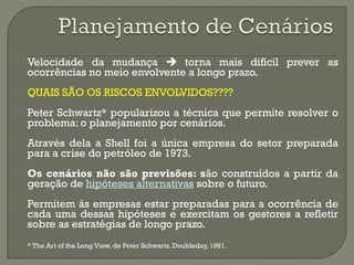 Velocidade da mudança  torna mais difícil prever as 
ocorrências no meio envolvente a longo prazo. 
 QUAIS SÃO OS RISCOS ENVOLVIDOS???? 
 Peter Schwartz* popularizou a técnica que permite resolver o 
problema: o planejamento por cenários. 
 Através dela a Shell foi a única empresa do setor preparada 
para a crise do petróleo de 1973. 
 Os cenários não são previsões: são construídos a partir da 
geração de hipóteses alternativas sobre o futuro. 
 Permitem às empresas estar preparadas para a ocorrência de 
cada uma dessas hipóteses e exercitam os gestores a refletir 
sobre as estratégias de longo prazo. 
 * The Art of the Long View, de Peter Schwartz. Doubleday, 1991. 
 
