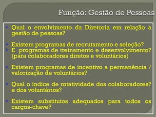  Qual o envolvimento da Diretoria em relação a 
gestão de pessoas? 
 Existem programas de recrutamento e seleção? 
 E programas de treinamento e desenvolvimento? 
(para colaboradores diretos e voluntários) 
 Existem programas de incentivo a permanência / 
valorização de voluntários? 
 Qual o índice de rotatividade dos colaboradores? 
e dos voluntários? 
 Existem substitutos adequados para todos os 
cargos-chave? 
 