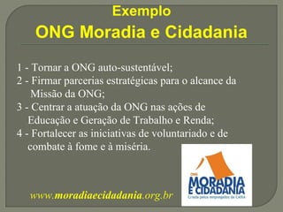 Exemplo 
ONG Moradia e Cidadania 
1 - Tornar a ONG auto-sustentável; 
2 - Firmar parcerias estratégicas para o alcance da 
Missão da ONG; 
3 - Centrar a atuação da ONG nas ações de 
Educação e Geração de Trabalho e Renda; 
4 - Fortalecer as iniciativas de voluntariado e de 
combate à fome e à miséria. 
www.moradiaecidadania.org.br 
 