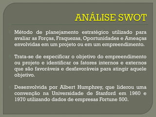  Método de planejamento estratégico utilizado para 
avaliar as Forças, Fraquezas, Oportunidades e Ameaças 
envolvidas em um projeto ou em um empreendimento. 
 Trata-se de especificar o objetivo do empreendimento 
ou projeto e identificar os fatores internos e externos 
que são favoráveis e desfavoráveis para atingir aquele 
objetivo. 
 Desenvolvida por Albert Humphrey, que liderou uma 
convenção na Universidade de Stanford em 1960 e 
1970 utilizando dados de empresas Fortune 500. 
 