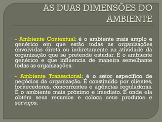  - Ambiente Contextual: é o ambiente mais amplo e 
genérico em que estão todas as organizações 
envolvidas direta ou indiretamente na atividade da 
organização que se pretende estudar. É o ambiente 
genérico e que influencia de maneira semelhante 
todas as organizações. 
 - Ambiente Transacional: é o setor específico de 
negócios da organização. É constituído por clientes, 
fornecedores, concorrentes e agências reguladoras. 
É o ambiente mais próximo e imediato. É onde ela 
obtém seus recursos e coloca seus produtos e 
serviços. 
 