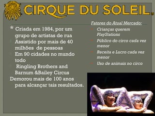 * Criada em 1984, por um 
grupo de artistas de rua 
 Assistido por mais de 40 
milhões de pessoas 
 Em 90 cidades no mundo 
todo 
 Ringling Brothers and 
Barnum &Bailey Circus 
Demorou mais de 100 anos 
para alcançar tais resultados. 
58 
Fatores do Atual Mercado: 
• Crianças querem 
PlayStations 
• Público do circo cada vez 
menor 
• Receita e Lucro cada vez 
menor 
• Uso de animais no circo 
 