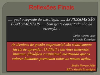 Reflexões Finais 
.... qual o segredo da estratégia. .... AS PESSOAS SÃO 
FUNDAMENTAIS. .... Sem gente capacitada não há 
As técnicas de gestão empresarial são relativamnte 
fáceis de aprender. O dificil é dar-lhes dimensão 
humana, filósófica e espiritual, mostrando que os 
valores humanos permeiam todas as nossas ações. 
Emílio Herrero Filho 
BSC e Gestão Estratégica 
execução. . 
Carlos Alberto Júlio 
A Arte da Estratégia 
 