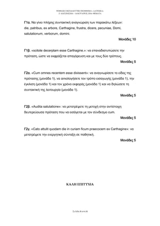 ΨΗΥΙΑΚΟ ΕΚΠΑΙΔΕΤΣΙΚΟ ΒΟΗΘΗΜΑ «ΛΑΣΙΝΙΚΑ»
2o
ΔΙΑΓΩΝΙ΢ΜΑ – ΙΑΝΟΤΑΡΙΟ΢ 2016: ΘΕΜΑΣΑ
΢ελίδα 4 από 4
Γ1α. Να γίνει πλήρης συντακτική αναγνώριση των παρακάτω λέξεων:
die, patribus, ex arbore, Carthagine, frustra, dicere, pecuniae, Domi,
salutationum, verborum, domini.
Μονάδες 10
Γ1β. «scitote decerptam esse Carthagine.»: να επαναδιατυπώσετε την
πρόταση, ώστε να εκφράζεται απαγόρευση και με τους δύο τρόπους.
Μονάδες 5
Γ2α. «Cum omnes recentem esse dixissent»: να αναγνωρίσετε το είδος της
πρότασης (μονάδα 1), να αιτιολογήσετε τον τρόπο εισαγωγής (μονάδα 1), την
έγκλιση (μονάδα 1) και τον χρόνο εκφοράς (μονάδα 1) και να δηλώσετε τη
συντακτική της λειτουργία (μονάδα 1).
Μονάδες 5
Γ2β. «Audita salutatione»: να μετατρέψετε τη μετοχή στην αντίστοιχη
δευτερεύουσα πρόταση που να εισάγεται με τον σύνδεσμο cum.
Μονάδες 5
Γ2γ. «Cato attulit quodam die in curiam ficum praecocem ex Carthagine»: να
μετατρέψετε την ενεργητική σύνταξη σε παθητική.
Μονάδες 5
ΚΑΛΗ ΕΠΙΤΥΧΙΑ
 