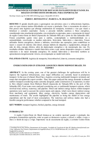 Journal of the Brazilian Association of Agricultural
Engineering
ISSN: 1809-4430 (on-line)
_________________________
1 Tecnólogo Naval, Prof. Doutor, Departamento de Navegação, Faculdade de Tecnologia de Jahu-SP, fabiobovolenta@hotmail.com
2 Eng. Agrônomo, Prof. Doutor, Departamento de Engenharia Rural, FCA-UNESP/Botucatu-SP, (14) 3880-7520,
biaggioni@fca.unesp.br
Recebido pelo Conselho Editorial em: 07/04/2014
Aprovado pelo Conselho Editorial em: 28/03/2016
Eng. Agríc., Jaboticabal, v.36, n.3, p.408-419, maio./jun. 2016
DIAGNÓSTICO ENERGÉTICO DE ROTAS DE ESCOAMENTO DO ETANOL DA
REGIÃO CENTRO-OESTE DO BRASIL PARA EXPORTAÇÃO
Doi:http://dx.doi.org/10.1590/1809-4430-Eng.Agric.v36n3p408-419/2016
FÁBIO C. BOVOLENTA1
, MARCO A. M. BIAGGIONI2
RESUMO: O grande desafio para o agronegócio nos próximos anos é a infraestrutura logística,
uma vez que existem muitas dificuldades em escoar a produção. Para o escoamento do etanol, o
País possui uma logística que abrange multimodais de transporte, terminais e vias que visam a
fortalecer o corredor exportador. Assim, o presente trabalho analisou o fluxo energético,
considerando rotas atualmente projetadas, em construção ou operantes, para o escoamento de etanol
da região Centro-Oeste do Brasil (Aparecida do Taboado-MS) até o porto de São Sebastião (SP).
Foram concebidas quatro rotas para a análise, contemplando a multimodalidade ou a
unimodalidade, envolvendo os modais rodoviário, ferroviário, hidroviário e dutoviário. Foram
utilizados fatores energéticos, diretos e indiretos, envolvidos nas operações, para contabilizar os
inputs e outputs do sistema: óleo diesel, energia indireta de máquinas e equipamentos, energia de
mão de obra, energia elétrica, além da depreciação energética e da manutenção das vias. Os
resultados obtidos indicaram o modal dutoviário como o que menos despendeu energia e o modal
rodoviário o de maior demanda energética. Os modais hidroviário e ferroviário também se
apresentaram energeticamente viáveis, em comparação ao modal rodoviário.
PALAVRAS-CHAVE: logística de transporte, biocombustível, dutovia, consumo energético.
ENERGY DEMANDS IN ETHANOL LOGISTICS FROM MIDWEST BRAZIL TO
EXPORT
ABSTRACT: In the coming years, one of the greatest challenges for agribusiness will be to
improve the logistical infrastructure, once major difficulties are currently faced in production
transport. In the case of ethanol, Brazil has a logistics covering multimodal transport, terminals and
routes that strengthen the export corridor. Thus, this paper analyzed the energy demands in ethanol
outflow transport considering routes currently designed, under construction or in operation, in order
to flow ethanol outputs from Midwest Brazil (Aparecida do Taboado-MS) to the port of São
Sebastião (SP). Four routes were analyzed considering uni- or multimodal transport systems, which
involved road, railway, waterway, and pipeline. Direct and indirect energy factors within transport
operations were used to account the system inputs and outputs, which were diesel, indirect energy
from machinery and equipment, labor energy, electricity, besides energy depreciation and
maintenance of roads. The results highlighted the pipeline as being the modal of less energy
expenditure and the road of most consumption. The waterway and railway modes also had a
feasible energetic performance whether compared to the road transport.
KEY WORDS: transport logistics, biofuel, pipeline, energy demand.
INTRODUÇÃO
A região Centro-Oeste do Brasil destaca-se no cenário nacional quanto à produção das
principais commodities agrícolas, entre as quais se destacam o açúcar, o álcool, o milho, a soja, o
óleo e o farelo de soja e o trigo. Importante via de escoamento da região, o corredor Centro-Oeste
 