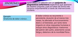 SINDROMES Juicio clínico en relación con un conjunto de
diagnósticos enfermeros específicos que aparecen
de manera conjunta y que se tratan de forma más
correcta conjuntamente a través de intervenciones
similares.
Ejemplo:
Síndrome de dolor crónico .
El dolor crónico es recurrente o
persistente, duración de al menos tres
meses, ha afectado el funcionamiento
diario o el bienestar, por tanto tiene
impacto en otras respuestas humanas e
incluye otros diagnósticos: trastornos
del patrón del sueño, aislamiento social,
fatiga y deterioro de la movilidad física.
 