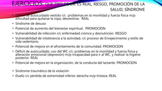EJERCICIOS: QUE TIPO DE DX. ES REAL, RIESGO, PROMOCIÓN DE LA
SALUD, SÍNDROME
• Déficit de autocuidado vestido r/c problemas en la movilidad y fuerza física m/p
dificultad para quitarse la ropa, desvestirse. REAL
• Síndrome de desuso
• Potencial de aumento del bienestar espiritual. PROMOCION
• Vulnerabilidad de infección r/c enfermedad crónica y desnutrición. RIESGO
• Vulnerabilidad de intolerancia a la actividad, r/c proceso de Envejecimiento y estilo de
vida sedentario.
• Potencial de mejora en el afrontamiento de la comunidad. PROMOCION
• Déficit de autocuidado: uso del WC r/c: problemas en la movilidad y fuerza física y
alteración emocional (depresión) m/p incapacidad para ir al WC. y realizar la higiene
posterior. REAL
• Potencial de mejora en la organización, de la conducta del lactante. PROMOCION
• Síndrome traumático de la violación
• Duelo r/c pérdida de extremidad inferior derecha m/p tristeza. REAL
 