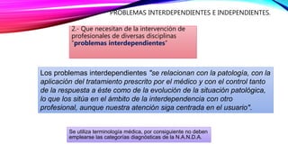 PROBLEMAS INTERDEPENDIENTES E INDEPENDIENTES.
2.- Que necesitan de la intervención de
profesionales de diversas disciplinas
“problemas interdependientes”
Los problemas interdependientes "se relacionan con la patología, con la
aplicación del tratamiento prescrito por el médico y con el control tanto
de la respuesta a éste como de la evolución de la situación patológica,
lo que los sitúa en el ámbito de la interdependencia con otro
profesional, aunque nuestra atención siga centrada en el usuario".
Se utiliza terminología médica, por consiguiente no deben
emplearse las categorías diagnósticas de la N.A.N.D.A.
 