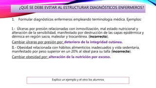 ¿QUÉ SE DEBE EVITAR AL ESTRUCTURAR DIAGNÓSTICOS ENFERMEROS?
1. Formular diagnósticos enfermeros empleando terminología médica. Ejemplos:
I.- Úlceras por presión relacionadas con inmovilización, mal estado nutricional y
alteración de la sensibilidad, manifestado por destrucción de las capas epidérmica y
dérmica en región sacra, maleolar y trocantérea. (incorrecto).
Cambiar úlceras por presión por: deterioro de la integridad cutánea.
II.- Obesidad relacionada con hábitos alimenticios inadecuados y vida sedentaria,
manifestado por peso superior en un 20% al ideal para su talla (incorrecto).
Cambiar obesidad por: alteración de la nutrición por exceso.
Explico un ejemplo y el otro los alumnos
 