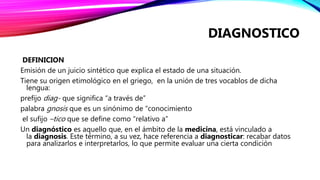 DEFINICION
Emisión de un juicio sintético que explica el estado de una situación.
Tiene su origen etimológico en el griego, en la unión de tres vocablos de dicha
lengua:
prefijo diag- que significa “a través de”
palabra gnosis que es un sinónimo de “conocimiento
el sufijo –tico que se define como “relativo a”
Un diagnóstico es aquello que, en el ámbito de la medicina, está vinculado a
la diagnosis. Este término, a su vez, hace referencia a diagnosticar: recabar datos
para analizarlos e interpretarlos, lo que permite evaluar una cierta condición
DIAGNOSTICO
 