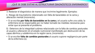 ¿QUÉ SE DEBE EVITAR AL ESTRUCTURAR DIAGNÓSTICOS ENFERMEROS?
3. Redactar el diagnóstico de manera que incrimine legalmente. Ejemplos:
I.- Riesgo de traumatismo relacionado con falta de barandales en la cama y
alteración mental (incorrecto).
• Si se escribe por falta de barandales en la cama y el usuario sufre una caída, la
enfermera (o) es responsable por no haber tomado las medidas necesarias para
evitar que se presente el problema.
II.- Deterioro de la integridad cutánea relacionado con la falta de cambios posturales
al usuario y alteración en el estado nutricional manifestado por destrucción de las
capas dérmica y subdérmica en la región sacra, (incorrecto).
• Si se escribe falta de cambios posturales al usuario supone negligencia por parte
de la enfermera (o).
 