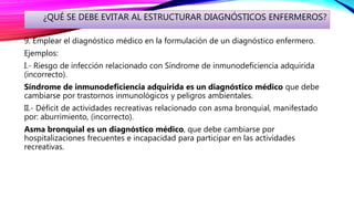 ¿QUÉ SE DEBE EVITAR AL ESTRUCTURAR DIAGNÓSTICOS ENFERMEROS?
9. Emplear el diagnóstico médico en la formulación de un diagnóstico enfermero.
Ejemplos:
I.- Riesgo de infección relacionado con Síndrome de inmunodeficiencia adquirida
(incorrecto).
Síndrome de inmunodeficiencia adquirida es un diagnóstico médico que debe
cambiarse por trastornos inmunológicos y peligros ambientales.
II.- Déficit de actividades recreativas relacionado con asma bronquial, manifestado
por: aburrimiento, (incorrecto).
Asma bronquial es un diagnóstico médico, que debe cambiarse por
hospitalizaciones frecuentes e incapacidad para participar en las actividades
recreativas.
 