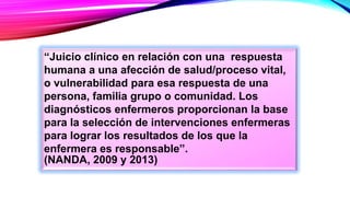 “Juicio clínico en relación con una respuesta
humana a una afección de salud/proceso vital,
o vulnerabilidad para esa respuesta de una
persona, familia grupo o comunidad. Los
diagnósticos enfermeros proporcionan la base
para la selección de intervenciones enfermeras
para lograr los resultados de los que la
enfermera es responsable”.
(NANDA, 2009 y 2013)
 