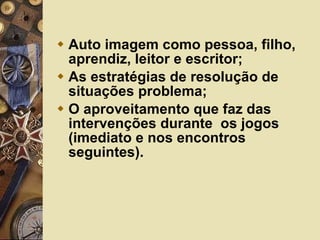 Auto imagem como pessoa, filho, aprendiz, leitor e escritor; As estratégias de resolução de situações problema; O aproveitamento que faz das intervenções durante  os jogos (imediato e nos encontros seguintes). 