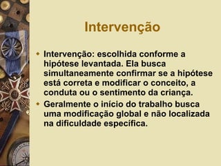 Intervenção  Intervenção: escolhida conforme a hipótese levantada. Ela busca simultaneamente confirmar se a hipótese está correta e modificar o conceito, a conduta ou o sentimento da criança. Geralmente o início do trabalho busca uma modificação global e não localizada na dificuldade específica.  