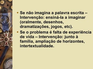 Se não imagina a palavra escrita – Intervenção: ensiná-la a imaginar (oralmente, desenhos, dramatizações, jogos, etc). Se o problema é falta de experiência de vida – Intervenção: junto à família, ampliação de horizontes, intertextualidade. 