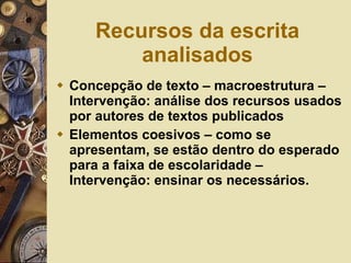 Recursos da escrita analisados Concepção de texto – macroestrutura – Intervenção: análise dos recursos usados por autores de textos publicados Elementos coesivos – como se apresentam, se estão dentro do esperado para a faixa de escolaridade – Intervenção: ensinar os necessários. 