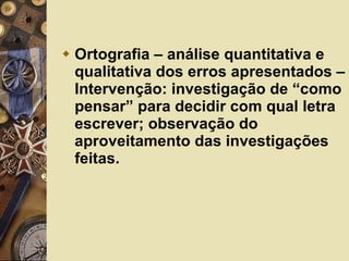 Ortografia – análise quantitativa e qualitativa dos erros apresentados – Intervenção: investigação de “como pensar” para decidir com qual letra escrever; observação do aproveitamento das investigações feitas.  