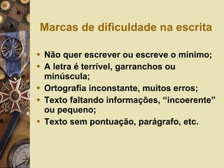 Marcas de dificuldade na escrita Não quer escrever ou escreve o mínimo; A letra é terrível, garranchos ou minúscula; Ortografia inconstante, muitos erros; Texto faltando informações, “incoerente” ou pequeno; Texto sem pontuação, parágrafo, etc. 