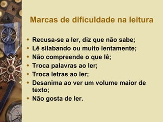 Marcas de dificuldade na leitura Recusa-se a ler, diz que não sabe; Lê silabando ou muito lentamente; Não compreende o que lê; Troca palavras ao ler; Troca letras ao ler; Desanima ao ver um volume maior de texto; Não gosta de ler. 