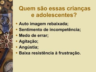 Quem são essas crianças e adolescentes? Auto imagem rebaixada; Sentimento de incompetência; Medo de errar; Agitação;  Angústia; Baixa resistência à frustração. 
