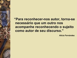 “ Para reconhecer-nos autor, torna-se necessário que um outro nos acompanhe reconhecendo o sujeito como autor de seu discurso.”  Alícia Fernández   