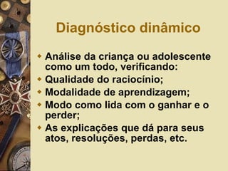 Diagnóstico dinâmico Análise da criança ou adolescente como um todo, verificando: Qualidade do raciocínio; Modalidade de aprendizagem; Modo como lida com o ganhar e o perder; As explicações que dá para seus atos, resoluções, perdas, etc. 