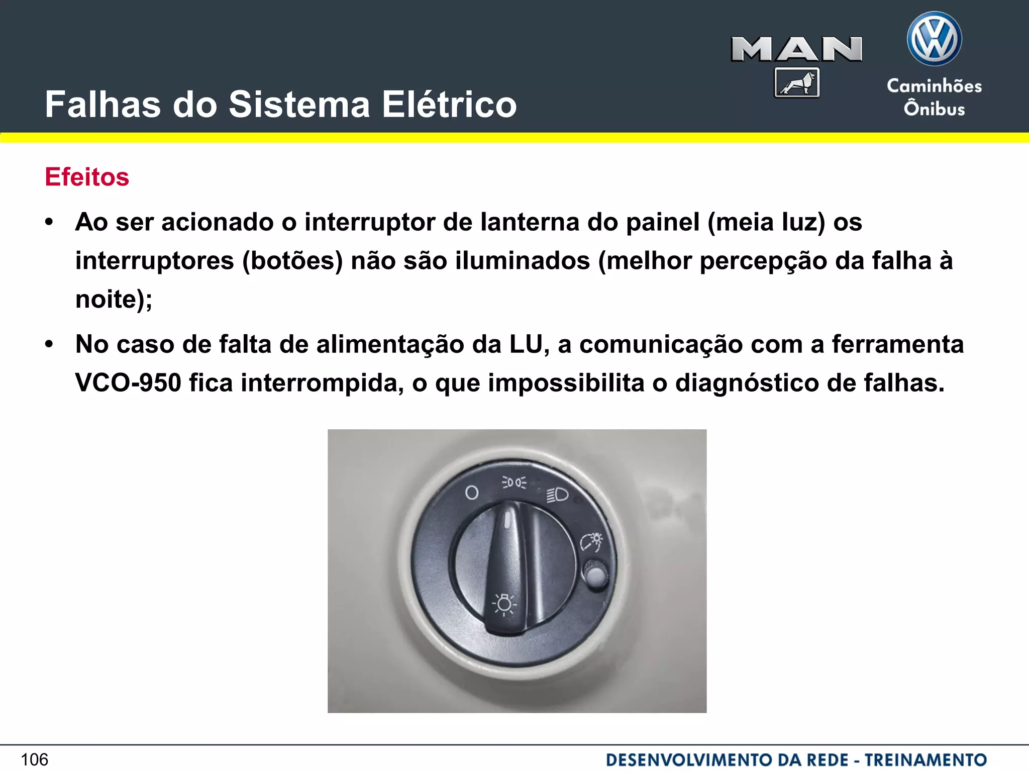 106
Falhas do Sistema Elétrico
Efeitos
• Ao ser acionado o interruptor de lanterna do painel (meia luz) os
interruptores (botões) não são iluminados (melhor percepção da falha à
noite);
• No caso de falta de alimentação da LU, a comunicação com a ferramenta
VCO-950 fica interrompida, o que impossibilita o diagnóstico de falhas.
 