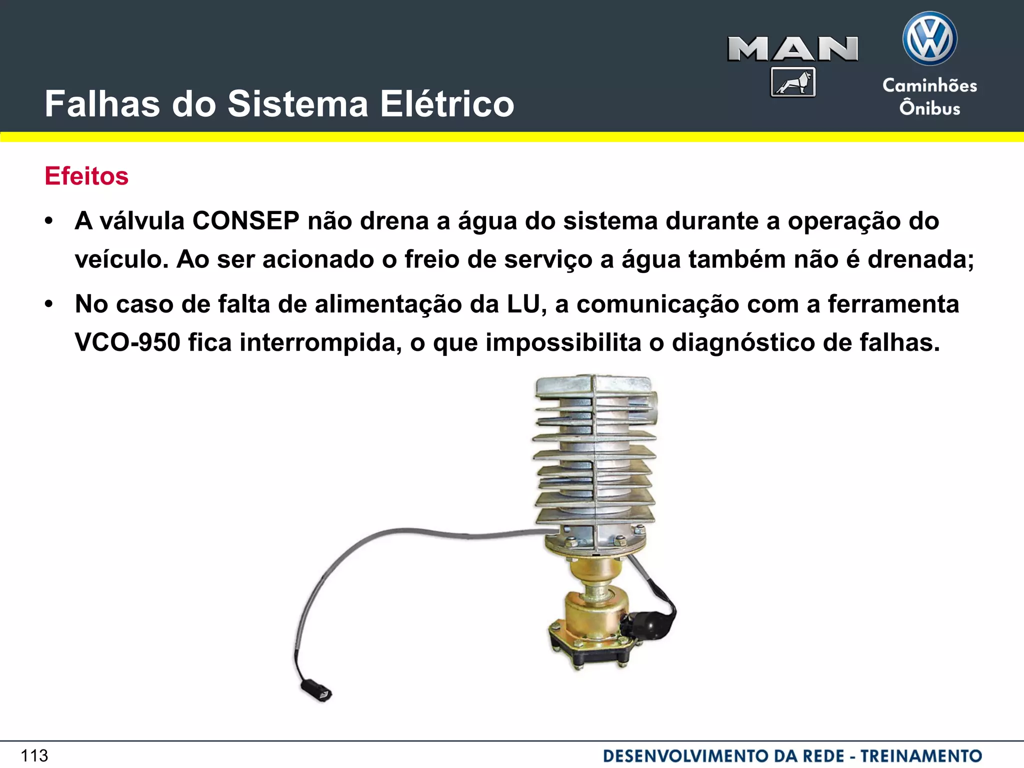 113
Falhas do Sistema Elétrico
Efeitos
• A válvula CONSEP não drena a água do sistema durante a operação do
veículo. Ao ser acionado o freio de serviço a água também não é drenada;
• No caso de falta de alimentação da LU, a comunicação com a ferramenta
VCO-950 fica interrompida, o que impossibilita o diagnóstico de falhas.
 
