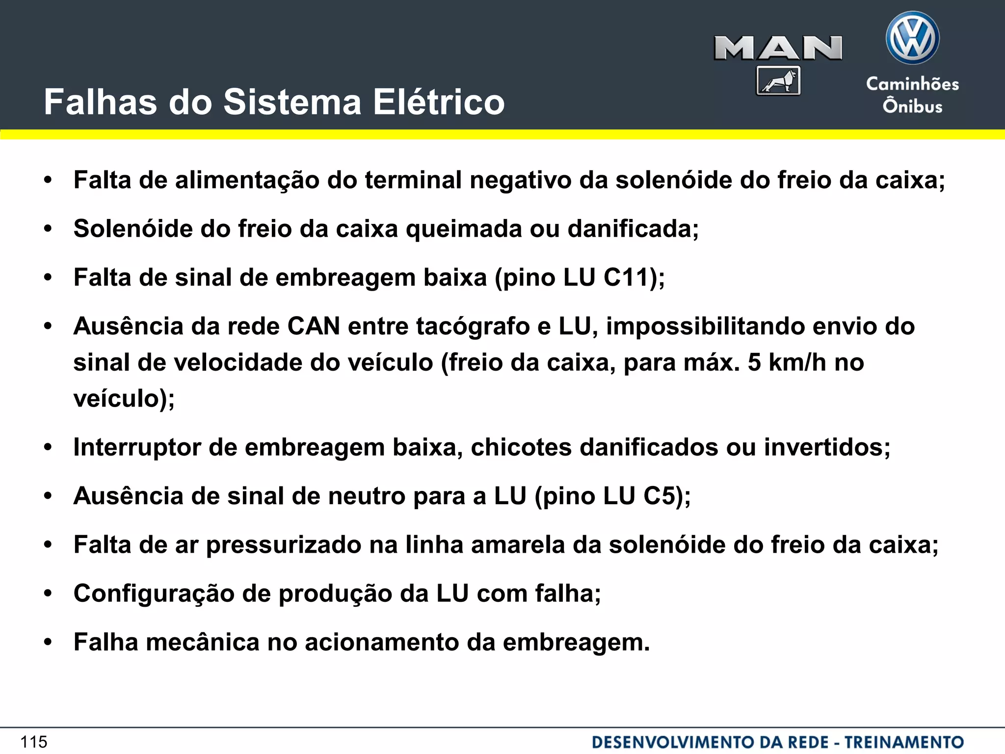 115
Falhas do Sistema Elétrico
• Falta de alimentação do terminal negativo da solenóide do freio da caixa;
• Solenóide do freio da caixa queimada ou danificada;
• Falta de sinal de embreagem baixa (pino LU C11);
• Ausência da rede CAN entre tacógrafo e LU, impossibilitando envio do
sinal de velocidade do veículo (freio da caixa, para máx. 5 km/h no
veículo);
• Interruptor de embreagem baixa, chicotes danificados ou invertidos;
• Ausência de sinal de neutro para a LU (pino LU C5);
• Falta de ar pressurizado na linha amarela da solenóide do freio da caixa;
• Configuração de produção da LU com falha;
• Falha mecânica no acionamento da embreagem.
 