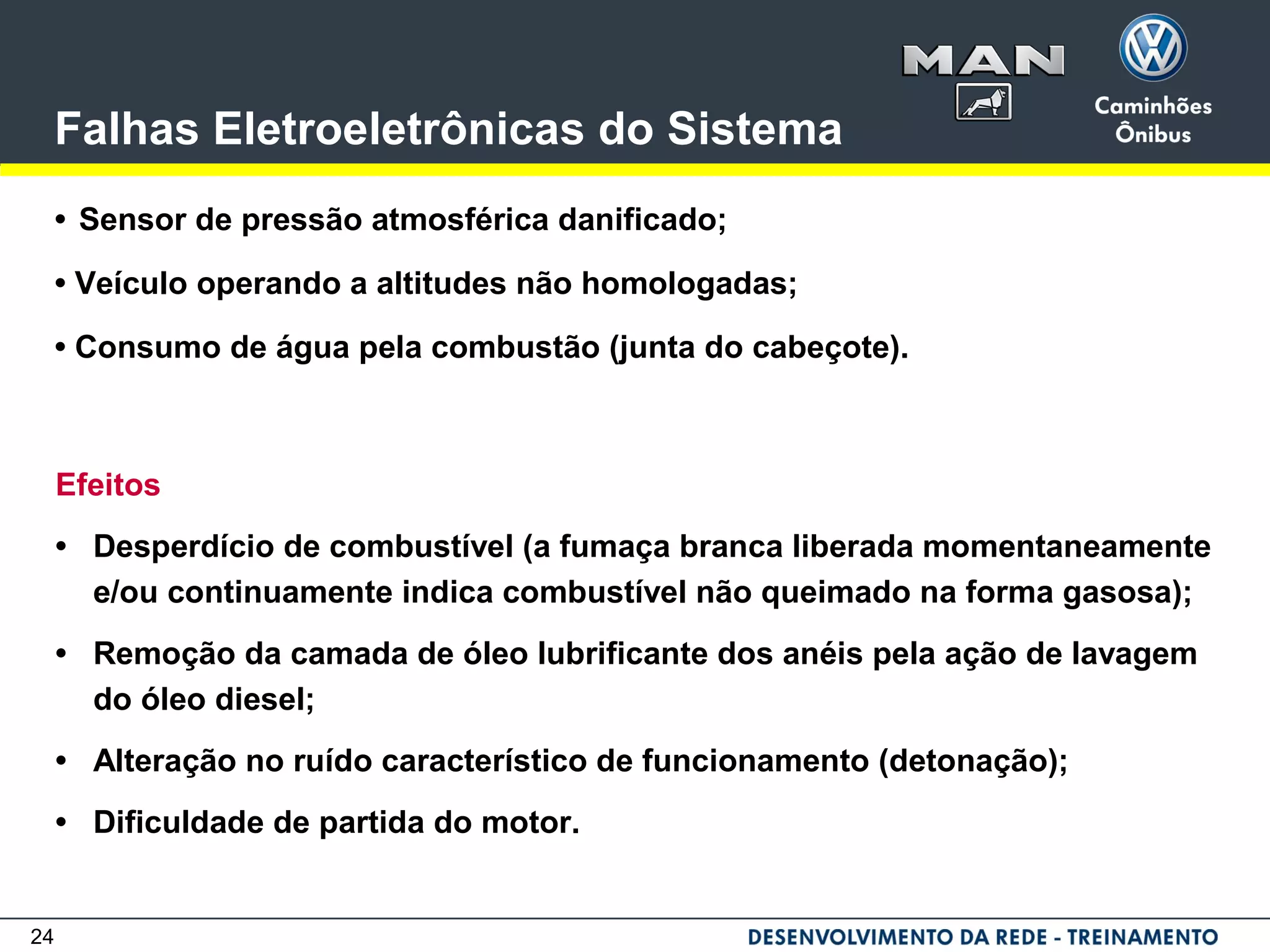 24
Falhas Eletroeletrônicas do Sistema
• Sensor de pressão atmosférica danificado;
• Veículo operando a altitudes não homologadas;
• Consumo de água pela combustão (junta do cabeçote).
Efeitos
• Desperdício de combustível (a fumaça branca liberada momentaneamente
e/ou continuamente indica combustível não queimado na forma gasosa);
• Remoção da camada de óleo lubrificante dos anéis pela ação de lavagem
do óleo diesel;
• Alteração no ruído característico de funcionamento (detonação);
• Dificuldade de partida do motor.
 